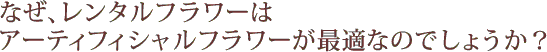 なぜ、レンタルフラワーはアーティフィシャルフラワーが最適なのでしょうか？